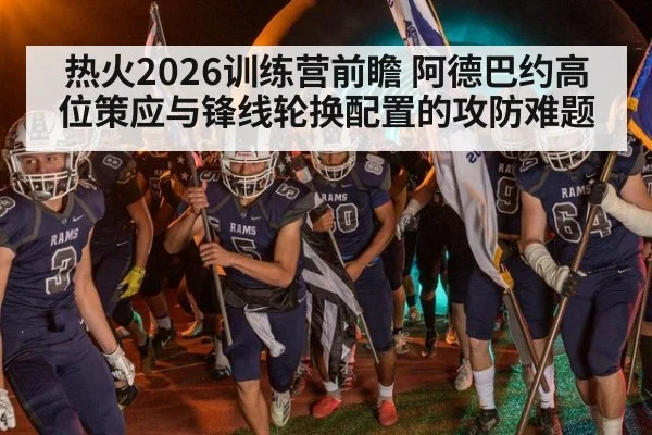 热火2026训练营前瞻 阿德巴约高位策应与锋线轮换配置的攻防难题