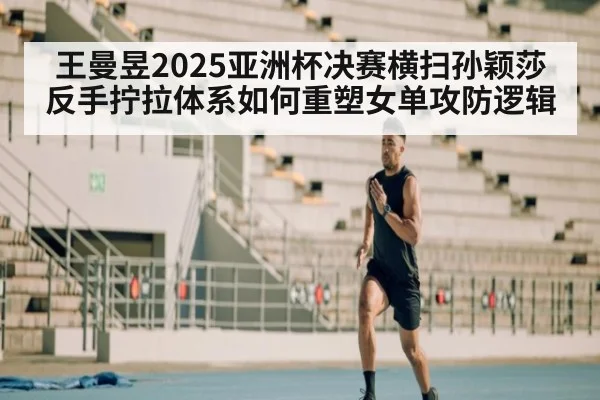 王曼昱2025亚洲杯决赛横扫孙颖莎 反手拧拉体系如何重塑女单攻防逻辑